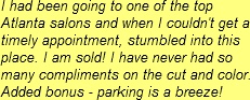 I had been going to one of the top Atlanta salons and when I couldn't get a timely appointment, stumbled into this place. I am sold! I have never had so many compliments on the cut and color. Added bonus - parking is a breeze!