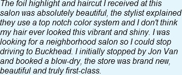 The foil highlight and haircut I received at this salon was absolutely beautiful, the stylist explained they use a top notch color system and I don't think my hair ever looked this vibrant and shiny. I was looking for a neighborhood salon so I could stop driving to Buckhead. I initially stopped by Jon Van and booked a blow-dry, the store was brand new, beautiful and truly first-class.